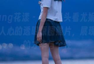 HuaYang花漾 – 透过镜头看尤妮丝egg:震撼人心的透明原图照片,展现她多面的才华与个性
