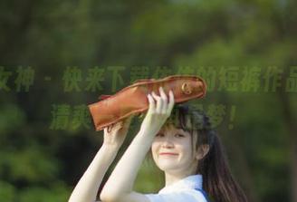 初夏女神 – 快来下载依依的短裤作品集,清爽一夏不再是梦!